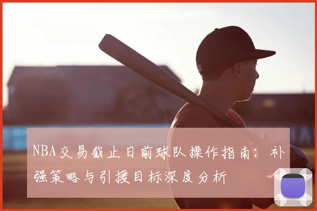 NBA交易截止日前球队操作指南：补强策略与引援目标深度分析