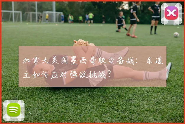 加拿大美国墨西哥联合备战：东道主如何应对强敌挑战？
