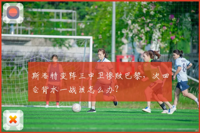 斯洛特变阵三中卫惨败巴黎，次回合背水一战该怎么办？