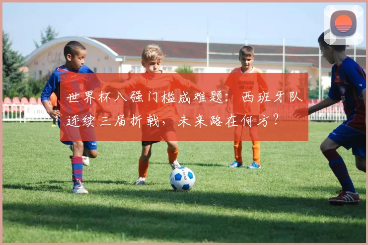世界杯八强门槛成难题：西班牙队连续三届折戟，未来路在何方？
