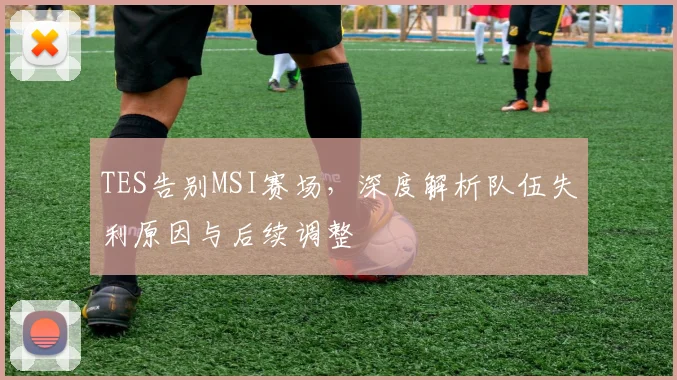 TES告别MSI赛场，深度解析队伍失利原因与后续调整