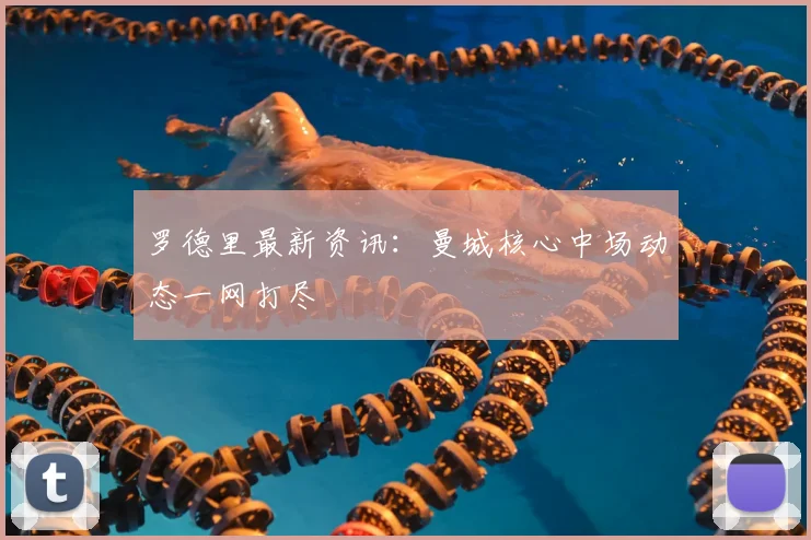 罗德里最新资讯：曼城核心中场动态一网打尽