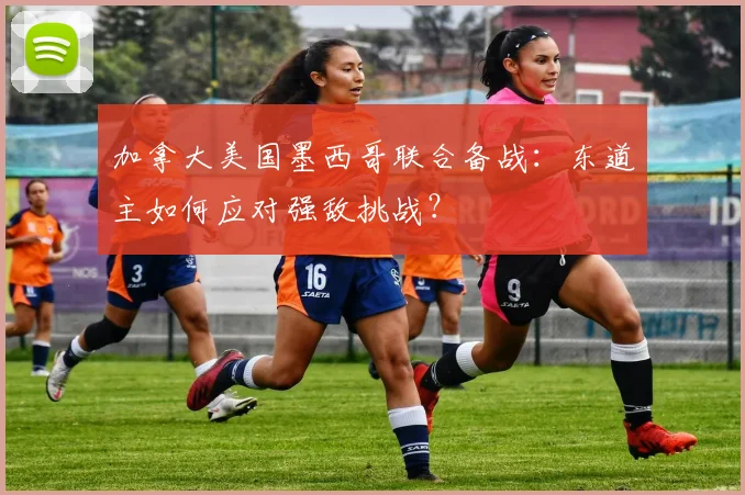 加拿大美国墨西哥联合备战：东道主如何应对强敌挑战？