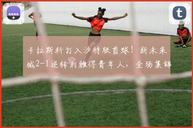 卡拉斯科打入沙特联首球！新未来城2-1逆转利雅得青年人，全场集锦及战术解析