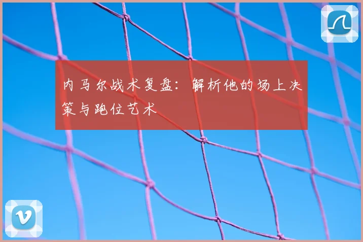 内马尔战术复盘：解析他的场上决策与跑位艺术
