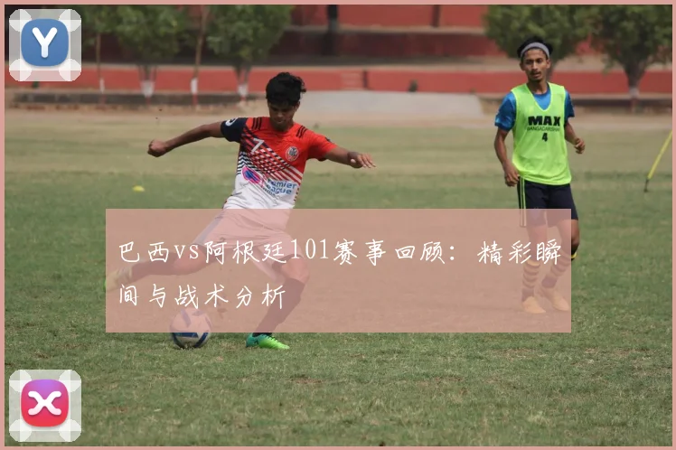 巴西vs阿根廷101赛事回顾:精彩瞬间与战术分析