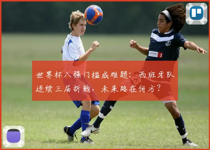 世界杯八强门槛成难题：西班牙队连续三届折戟，未来路在何方？