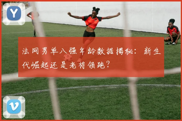 法网男单八强年龄数据揭秘：新生代崛起还是老将领跑？