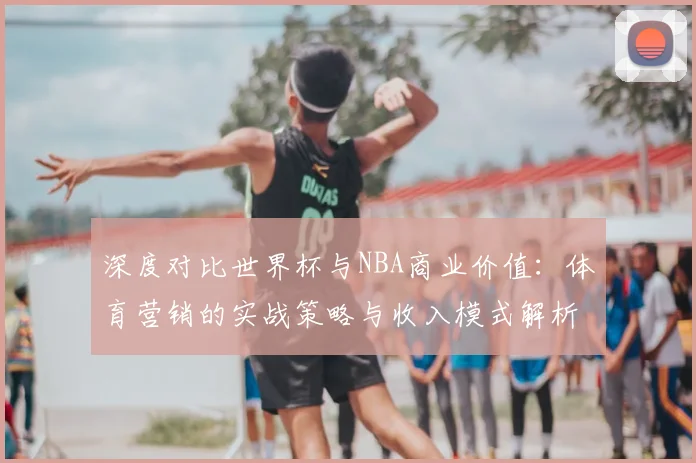 深度对比世界杯与NBA商业价值：体育营销的实战策略与收入模式解析