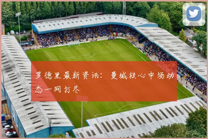 罗德里最新资讯：曼城核心中场动态一网打尽